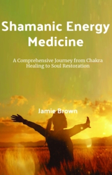 Shamanic Energy Medicine: A Comprehensive Journey From Chakra Healing To Soul Restoration