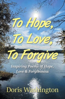 To Hope, To Love, To Forgive : Inspiring Poems Of Hope, Love & Forgiveness