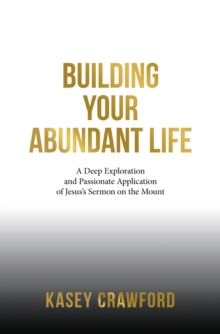 Building Your Abundant Life : A Deep Exploration and Passionate Application of Jesus's Sermon on the Mount