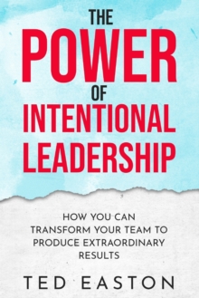 The Power Of Intentional Leadership : How You Can Transform Your Team To Produce Extraordinary Results