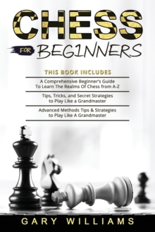 Chess for Beginners : 3 in 1- A Comprehensive Beginner's Guide + Tips, Tricks, and Secret Strategies + Advanced Methods Tips & Strategies to Play Like A Grandmaster