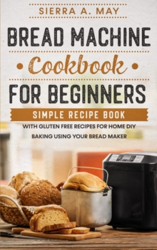 Bread Machine Cookbook For Beginners : Simple Recipe Book With Gluten Free Recipes For Home DIY Baking Using Your Bread Maker