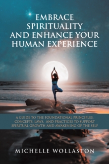 EMBRACE SPIRITUALITY AND ENHANCE YOUR HUMAN EXPERIENCE : A GUIDE TO THE FOUNDATIONAL PRINCIPLES, CONCEPTS, LAWS,  AND PRACTICES TO SUPPORT SPIRITUAL GROWTH AND AWAKENING OF THE SELF