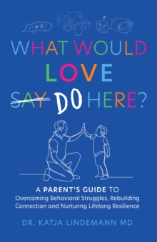 What Would Love Say-Do Here? : A Parent's Guide to Overcoming Behavioral Struggles, Rebuilding Connection and Nurturing Lifelong Resilience