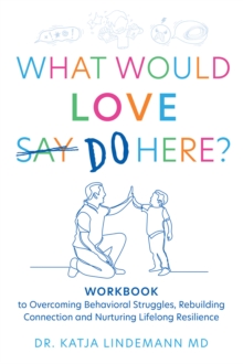 What Would Love Say Do Here? : Workbook to Overcoming Behavioral Struggles, Rebuilding Connection and Nurturing Lifelong Resilience