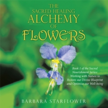 The Sacred Healing Alchemy of Flowers : Book 1 of the Sacred Nourishment Series: Working with Nature to Restore Our Divine Blueprint and Optimize Our Well-Being