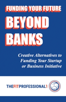 Funding Your Future Beyond Banks : Creative Alternatives to Funding Your Startup or Business Initiative