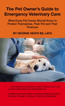 The Pet Owner's Guide to Emergency Veterinary Care : What Every Pet Owner Should Know to Protect Themselves, Their Pet and Their Finances