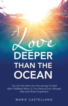 A Love Deeper Than The Ocean : You Are Not Alone On Your Journey To Heal After Childhood Abuse:  A True Story of Love, Betrayal, Hate and Divine Forgiveness