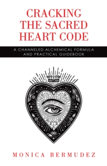 Cracking the Sacred Heart Code : A Channeled Alchemical Formula and Practical Guidebook