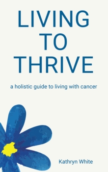 Living to Thrive : a holistic guide to living with cancer