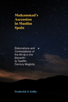 Muhammad's Ascension In Muslim Spain : Elaborations And Contestations Of The Miraj In The Eleventh- To Twelfth-Century Maghrib