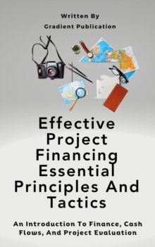 Effective Project Financing Essential Principles And Tactics : An Introduction To Finance, Cash Flows, And Project Evaluation