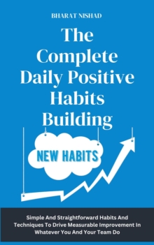 The Complete Daily Positive Habits Building : Simple And Straightforward Habits And Techniques To Drive Measurable Improvement In Whatever You And Your Team Do