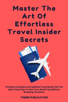 Master The Art Of Effortless Travel Insider Secrets : The Most Complete And Updated Travel Book! Get The Best Travel Tips To Plan Your World Trip Without Breaking The Bank!