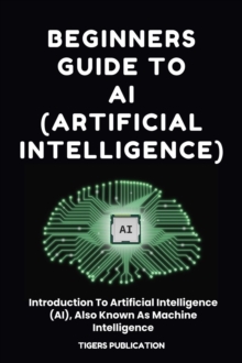 Beginners Guide To AI (Artificial Intelligence) : Introduction To Artificial Intelligence (AI), Also Known As Machine Intelligence