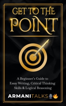 Get To The Point : A Beginner's Guide to Essay Writing, Critical Thinking Skills & Logical Reasoning