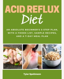 Acid Reflux Diet : An Absolute Beginner's 5-Step Plan, With a Foods List, Sample Recipes, and a 7-Day Meal Plan