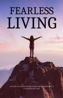 Fearless Living : A Guide to Overcoming Fear and Embracing a Courageous Life