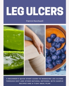 Leg Ulcers : A Beginner's Quick Start Guide to Managing Leg Ulcers Through Diet and Other Natural Methods, With Sample Recipes and a 7-Day Meal Plan