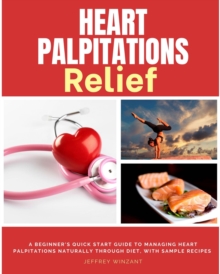 Heart Palpitations Relief : A Beginner's Quick Start Guide to Managing Heart Palpitations Naturally Through Diet, with Sample Recipes