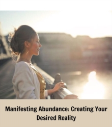 Manifesting Abundance : Creating Your Desired Reality