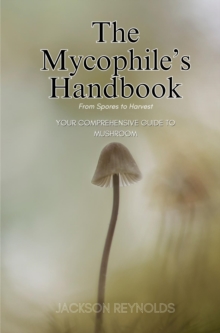 The Mycophile's Handbook: From Spores to Harvest : Your Comprehensive Guide to Mushroom