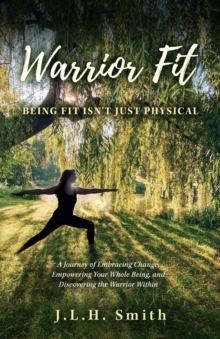 Warrior Fit Being Fit Isn't Just Physical : A Journey of Embracing Change, Empowering Your Whole Being, and Discovering the Warrior Within