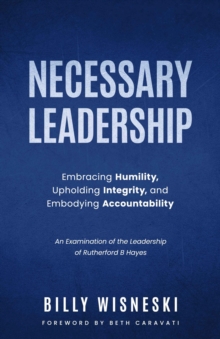 Necessary Leadership: Embracing Humility, Upholding Integrity, Embodying Accountability : An Examination of the Leadership of Rutherford B Hayes