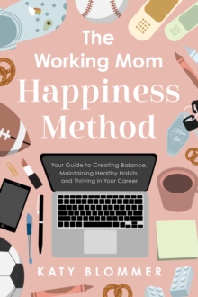 The Working Mom Happiness Method : Your Guide to Creating Balance, Maintaining Healthy Habits, and Thriving in Your Career