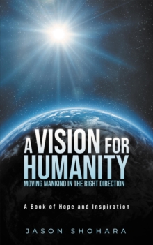 A Vision for Humanity Moving Mankind in the Right Direction : A Book of Hope and Inspiration