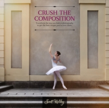 Crush the Composition : Transform the Way You Look at Photography to Get the Best Images You've Ever Taken