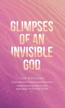 Glimpses of an Invisible God for Mothers : Experiencing God in the Everyday Moments of Life