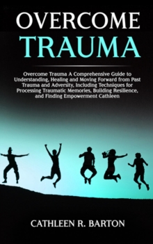 Overcome Trauma : A Comprehensive Guide to Understanding, Healing and Moving Forward from Past Trauma and Adversity, Including Techniques for Processing Traumatic Memories, Building Resilience, and Fi