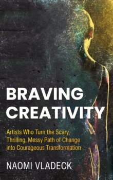 Braving Creativity : Artists that Turn the Scary, Thrilling, Messy Path of Change into Courageous Transformation