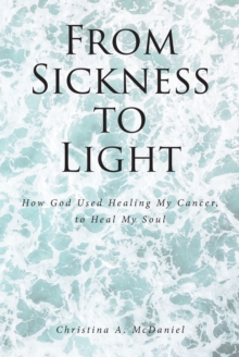 From Sickness to Light : How God Used Healing My Cancer to Heal My Soul