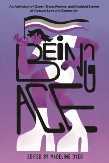 Being Ace : An Anthology of Queer, Trans, Femme, and Disabled Stories of Asexual Love and Connection