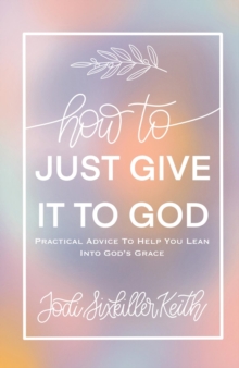 How to Just Give It to God : Practical Advice to Help You Lean Into God's Grace