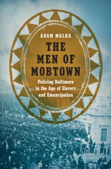 The Men of Mobtown : Policing Baltimore in the Age of Slavery and Emancipation