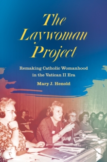 The Laywoman Project : Remaking Catholic Womanhood in the Vatican II Era