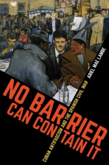 No Barrier Can Contain It : Cuban Antifascism and the Spanish Civil War