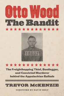 Otto Wood, the Bandit : The Freighthopping Thief, Bootlegger, and Convicted Murderer behind the Appalachian Ballads