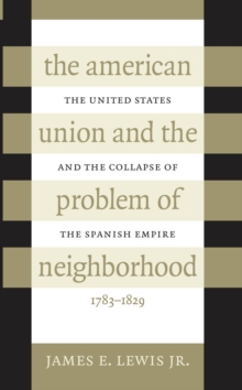 The American Union and the Problem of Neighborhood : The United States and the Collapse of the Spanish Empire, 1783-1829