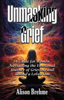 Unmasking Grief : A Guide for Women Navigating the Emotional Journey of Grieving and Losing a Loved One