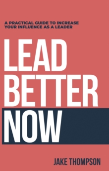 Lead Better Now : A Practical Guide to Increase Your Influence as a Leader