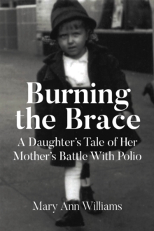 Burning The Brace : A Daughter's Tale Of Her Mothers Battle With Polio