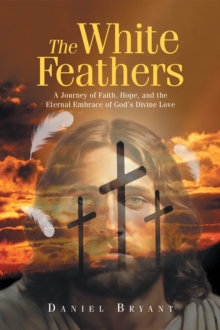 The White Feathers : A Journey Of Faith, Hope, And The Eternal Embrace Of God's Divine Love