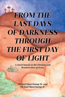 FROM THE LAST DAYS OF DARKNESS THROUGH THE FIRST DAY OF LIGHT : A Novel Based On The Passion And Resurrection Of Jesus