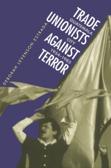 Trade Unionists Against Terror : Guatemala City, 1954-1985