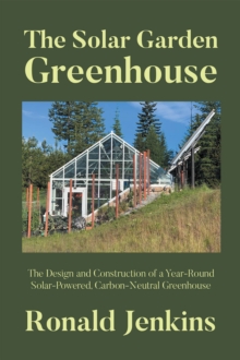 The Solar Garden Greenhouse : The Design and Construction of a Year-Round Solar-Powered, Carbon-Neutral Greenhouse